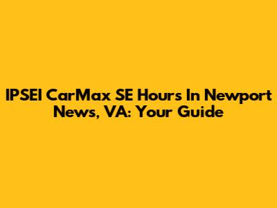 IPSEI CarMax SE Hours In Newport News, VA: Your Guide