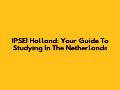 IPSEI Holland: Your Guide To Studying In The Netherlands
