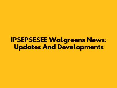IPSEPSESEE Walgreens News: Updates And Developments