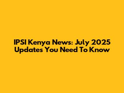 IPSI Kenya News: July 2025 Updates You Need To Know