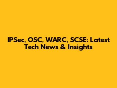 IPSec, OSC, WARC, SCSE: Latest Tech News & Insights