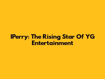 IPerry: The Rising Star Of YG Entertainment