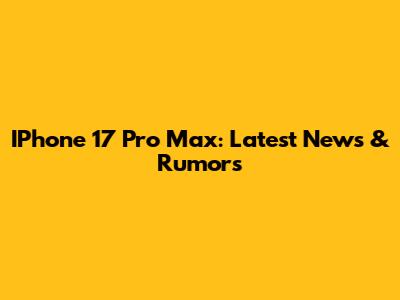IPhone 17 Pro Max: Latest News & Rumors
