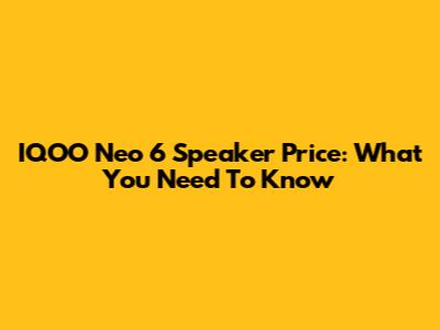 IQOO Neo 6 Speaker Price: What You Need To Know