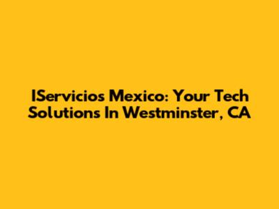 IServicios Mexico: Your Tech Solutions In Westminster, CA