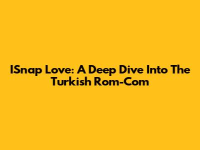 ISnap Love: A Deep Dive Into The Turkish Rom-Com