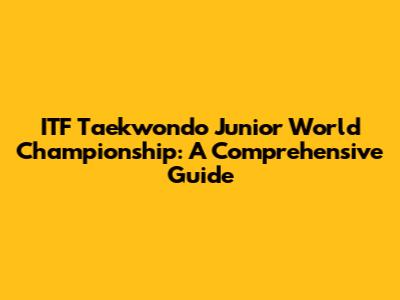 ITF Taekwondo Junior World Championship: A Comprehensive Guide