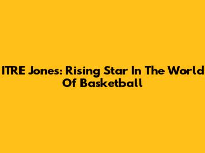 ITRE Jones: Rising Star In The World Of Basketball