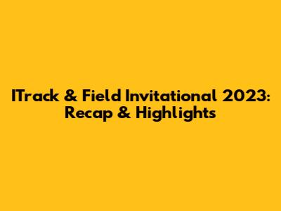 ITrack & Field Invitational 2023: Recap & Highlights