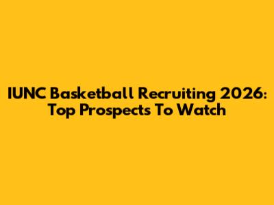 IUNC Basketball Recruiting 2026: Top Prospects To Watch