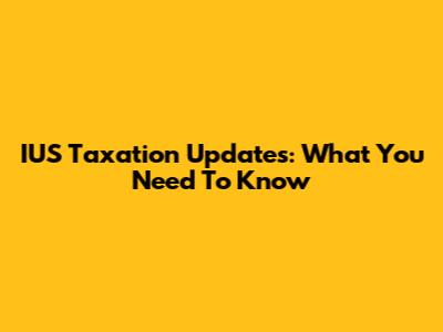 IUS Taxation Updates: What You Need To Know