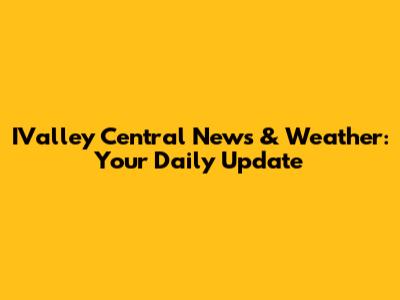 IValley Central News & Weather: Your Daily Update