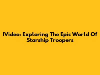 IVideo: Exploring The Epic World Of Starship Troopers