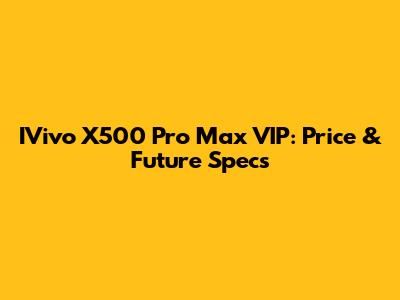 IVivo X500 Pro Max VIP: Price & Future Specs