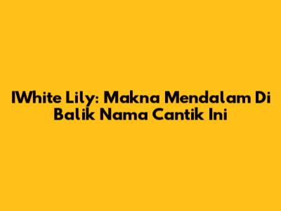 IWhite Lily: Makna Mendalam Di Balik Nama Cantik Ini