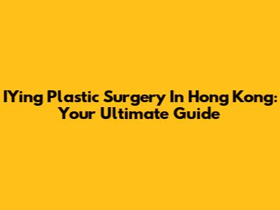 IYing Plastic Surgery In Hong Kong: Your Ultimate Guide