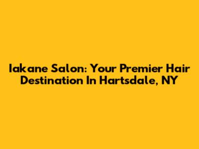 Iakane Salon: Your Premier Hair Destination In Hartsdale, NY