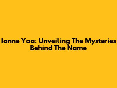 Ianne Yaa: Unveiling The Mysteries Behind The Name