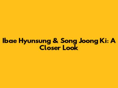 Ibae Hyunsung & Song Joong Ki: A Closer Look