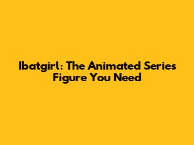 Ibatgirl: The Animated Series Figure You Need