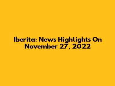 Iberita: News Highlights On November 27, 2022
