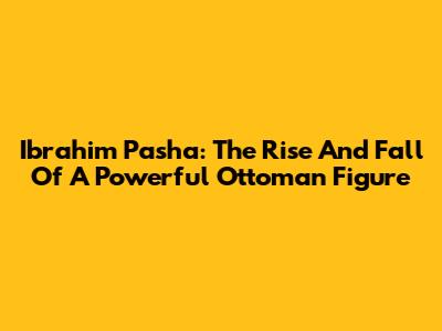 Ibrahim Pasha: The Rise And Fall Of A Powerful Ottoman Figure