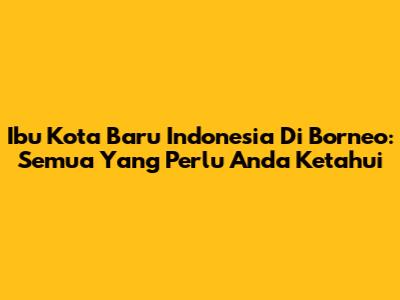Ibu Kota Baru Indonesia Di Borneo: Semua Yang Perlu Anda Ketahui