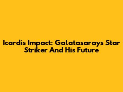 Icardi's Impact: Galatasaray's Star Striker And His Future