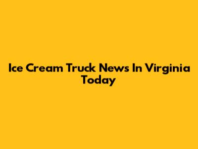 Ice Cream Truck News In Virginia Today