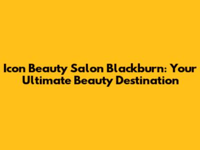 Icon Beauty Salon Blackburn: Your Ultimate Beauty Destination