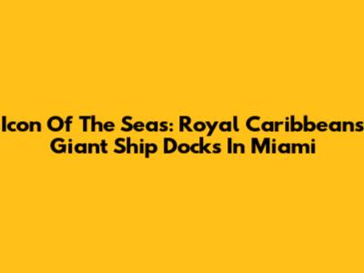 Icon Of The Seas: Royal Caribbean's Giant Ship Docks In Miami