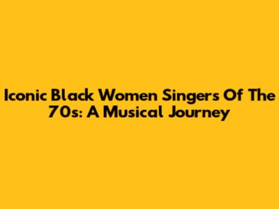 Iconic Black Women Singers Of The 70s: A Musical Journey