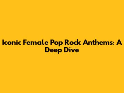 Iconic Female Pop Rock Anthems: A Deep Dive