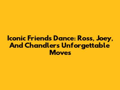 Iconic Friends Dance: Ross, Joey, And Chandler's Unforgettable Moves