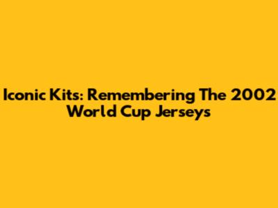 Iconic Kits: Remembering The 2002 World Cup Jerseys