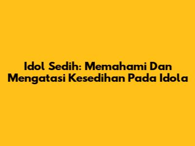 Idol Sedih: Memahami Dan Mengatasi Kesedihan Pada Idola