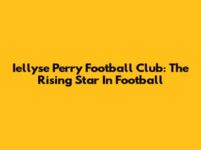 Iellyse Perry Football Club: The Rising Star In Football