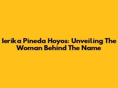 Ierika Pineda Hoyos: Unveiling The Woman Behind The Name