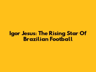 Igor Jesus: The Rising Star Of Brazilian Football