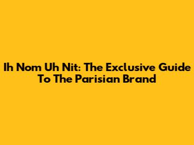Ih Nom Uh Nit: The Exclusive Guide To The Parisian Brand
