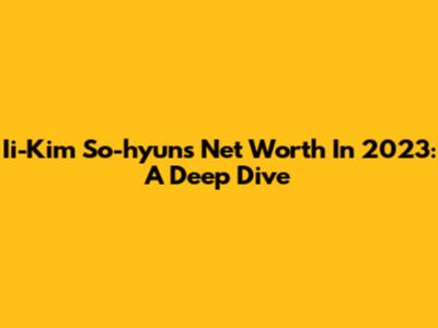 Ii-Kim So-hyun's Net Worth In 2023: A Deep Dive