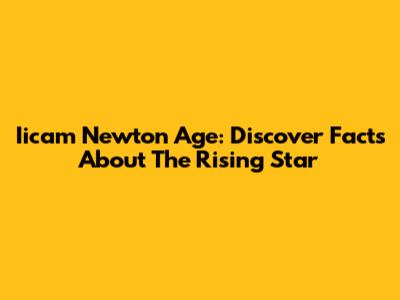 Iicam Newton Age: Discover Facts About The Rising Star