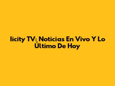Iicity TV: Noticias En Vivo Y Lo Último De Hoy