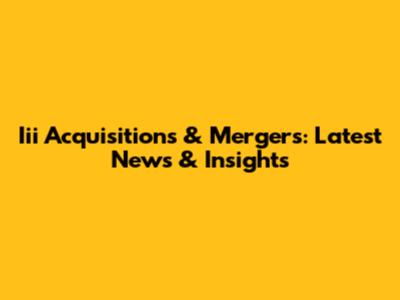 Iii Acquisitions & Mergers: Latest News & Insights