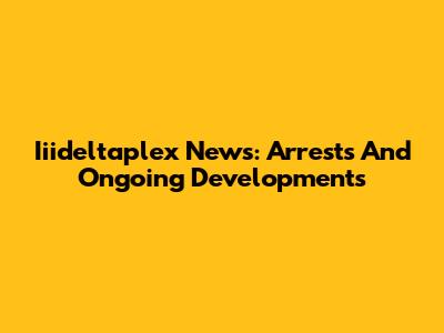 Iiideltaplex News: Arrests And Ongoing Developments