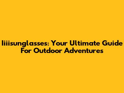 Iiiisunglasses: Your Ultimate Guide For Outdoor Adventures
