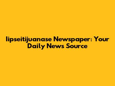 Iipseitijuanase Newspaper: Your Daily News Source