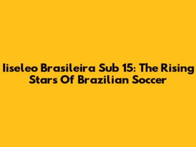 Iiseleo Brasileira Sub 15: The Rising Stars Of Brazilian Soccer