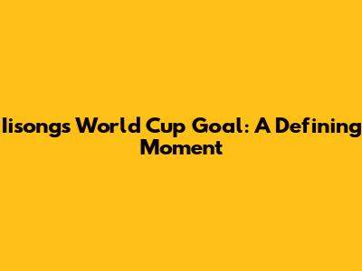 Iisong's World Cup Goal: A Defining Moment