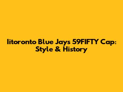 Iitoronto Blue Jays 59FIFTY Cap: Style & History